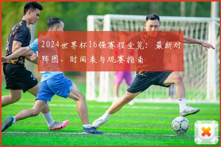 2024世界杯16强赛程全览：最新对阵图、时间表与观赛指南