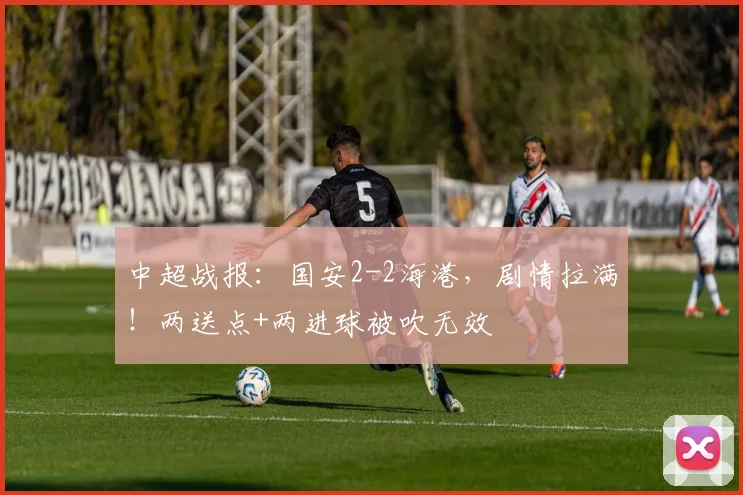 中超战报：国安2-2海港，剧情拉满！两送点+两进球被吹无效