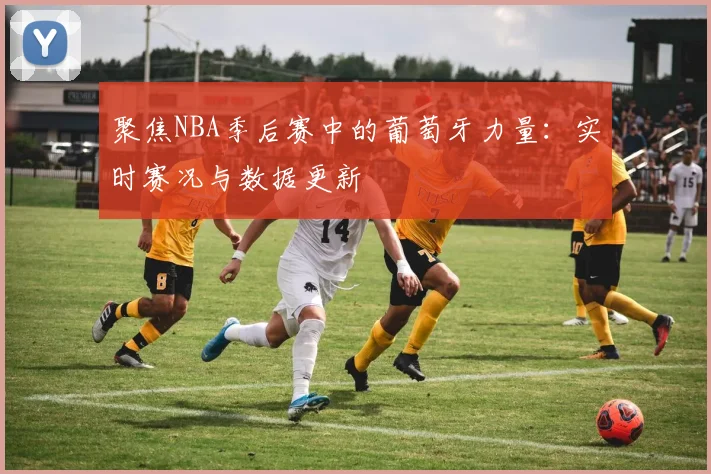 聚焦NBA季后赛中的葡萄牙力量：实时赛况与数据更新