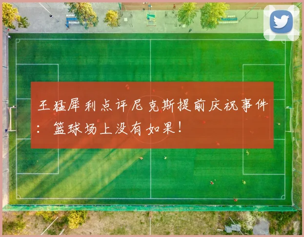 王猛犀利点评尼克斯提前庆祝事件:篮球场上没有如果!