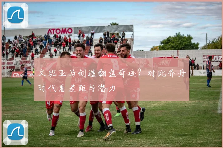文班亚马创造翻盘奇迹?对比乔丹时代看差距与潜力