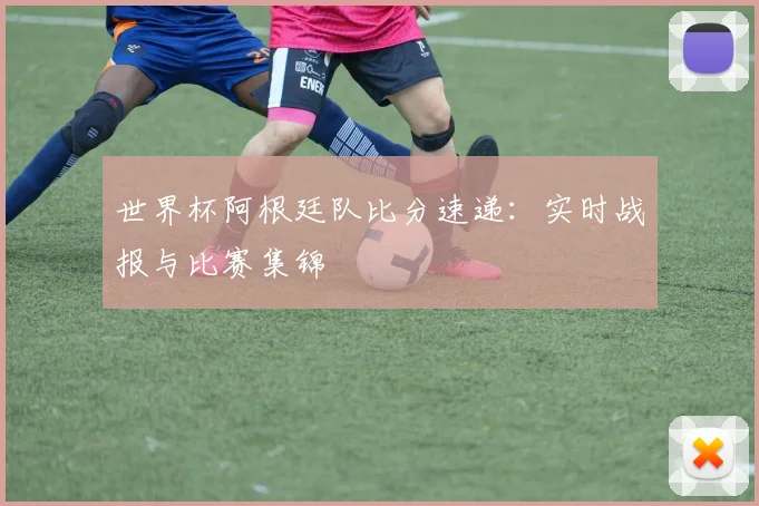 世界杯阿根廷队比分速递：实时战报与比赛集锦