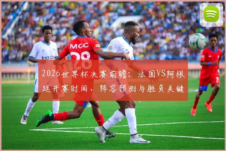2026世界杯决赛前瞻：法国VS阿根廷开赛时间、阵容预测与胜负关键分析