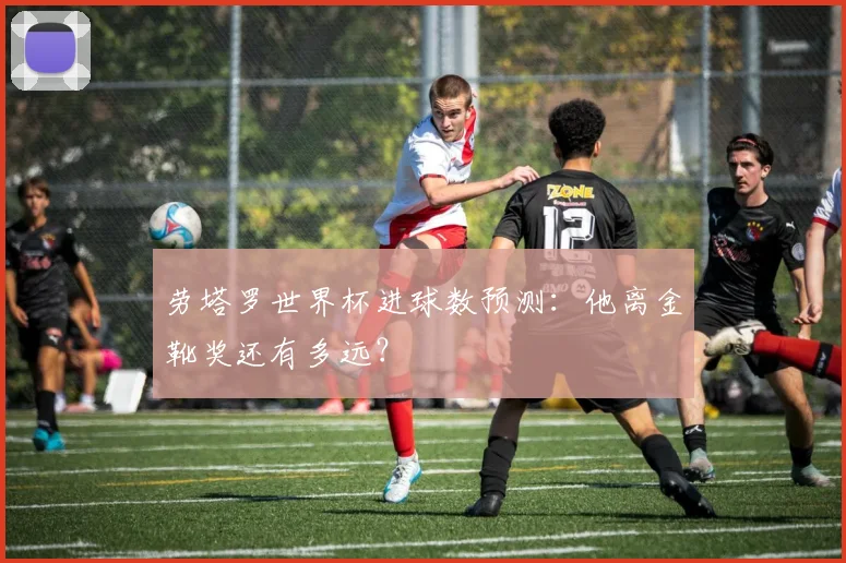 劳塔罗世界杯进球数预测：他离金靴奖还有多远？