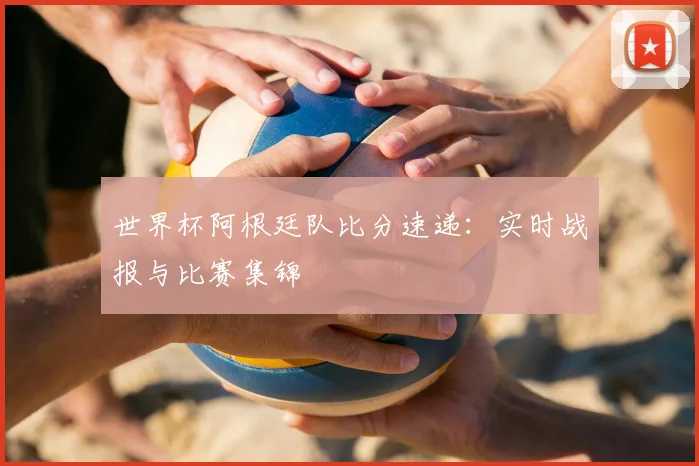 世界杯阿根廷队比分速递：实时战报与比赛集锦