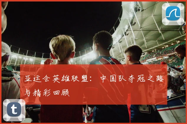 亚运会英雄联盟：中国队夺冠之路与精彩回顾