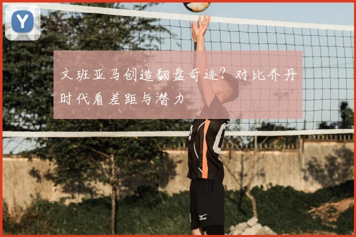 文班亚马创造翻盘奇迹?对比乔丹时代看差距与潜力