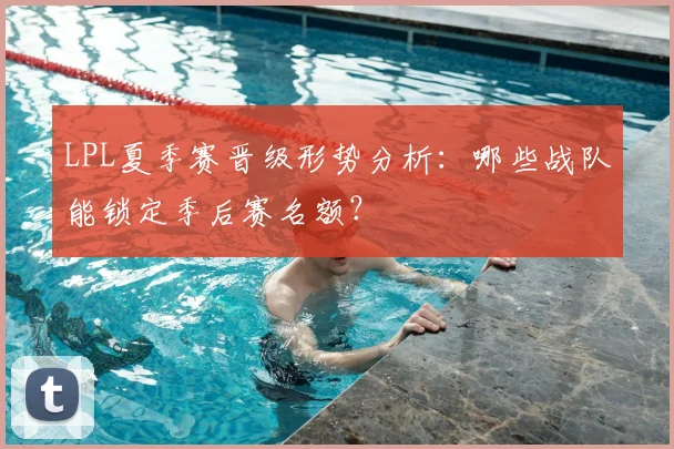 LPL夏季赛晋级形势分析：哪些战队能锁定季后赛名额？