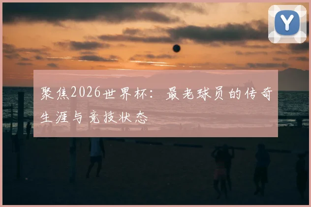 聚焦2026世界杯：最老球员的传奇生涯与竞技状态