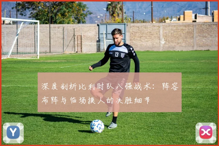 深度剖析比利时队八强战术：阵容布阵与临场换人的决胜细节