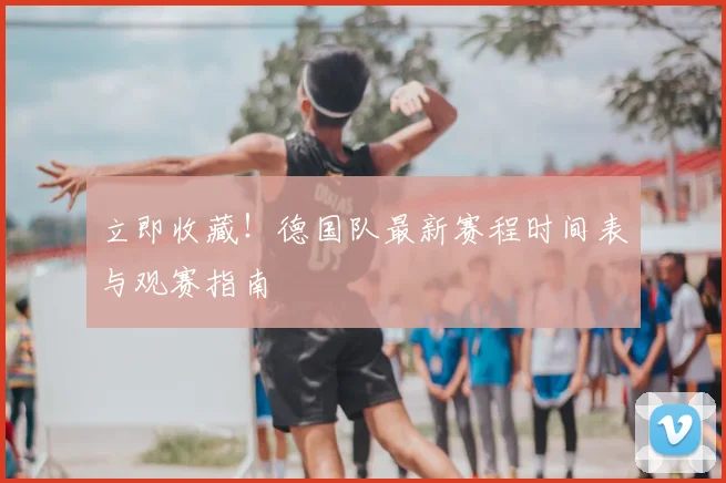 立即收藏！德国队最新赛程时间表与观赛指南