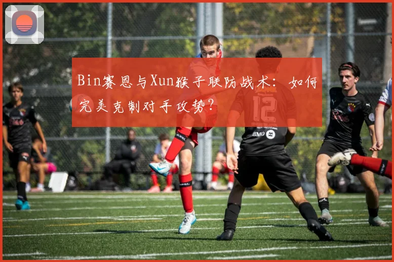 Bin赛恩与Xun猴子联防战术：如何完美克制对手攻势？