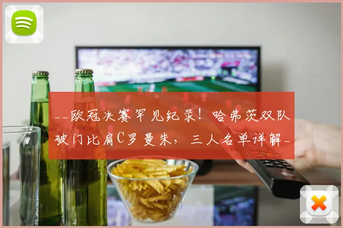 __欧冠决赛罕见纪录！哈弗茨双队破门比肩C罗曼朱，三人名单详解__
