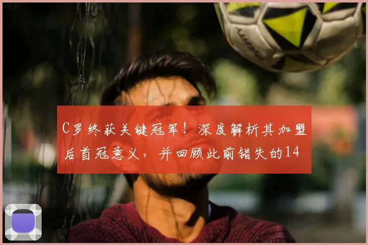 C罗终获关键冠军！深度解析其加盟后首冠意义，并回顾此前错失的14次机会