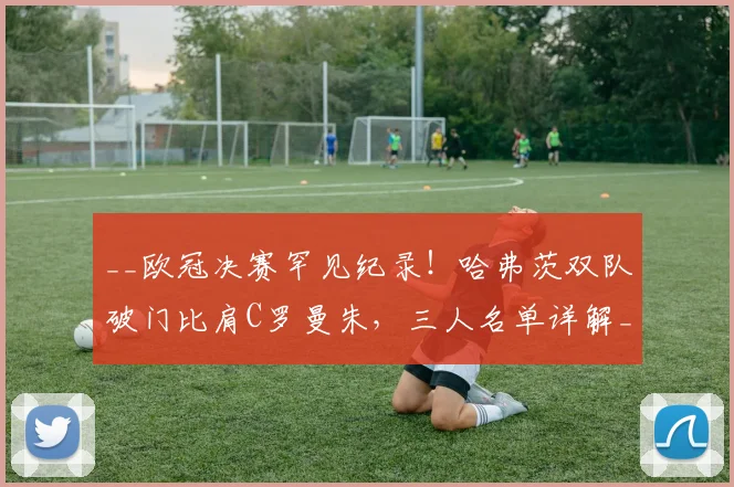 __欧冠决赛罕见纪录！哈弗茨双队破门比肩C罗曼朱，三人名单详解__
